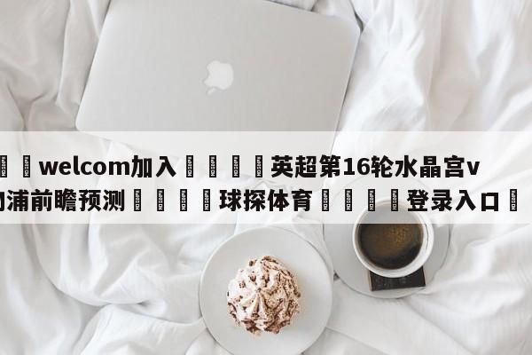 🌾welcom加入🌾英超第16轮水晶宫vs利物浦前瞻预测🐳球探体育🐳登录入口🐳