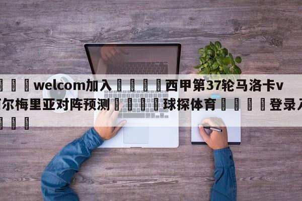 🌾welcom加入🌾西甲第37轮马洛卡vs阿尔梅里亚对阵预测🐳球探体育🐳登录入口🐳