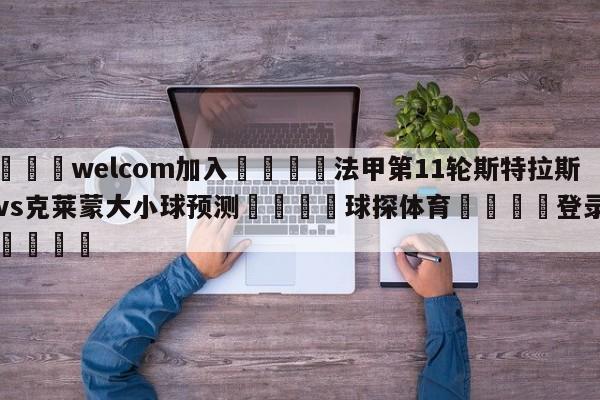 🌾welcom加入🌾法甲第11轮斯特拉斯堡vs克莱蒙大小球预测🐳球探体育🐳登录入口🐳