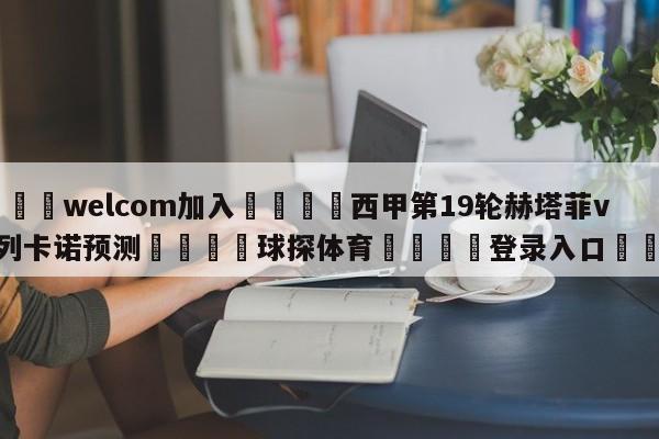 🌾welcom加入🌾西甲第19轮赫塔菲vs巴列卡诺预测🐳球探体育🐳登录入口🐳