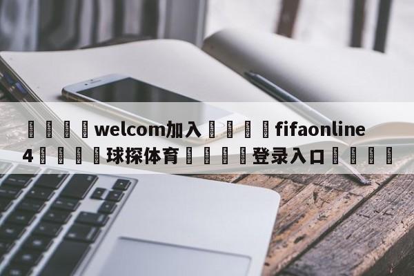 🌾welcom加入🌾fifaonline4🐳球探体育🐳登录入口🐳