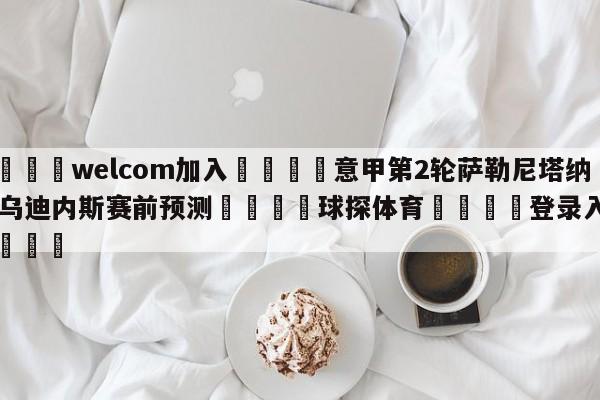 🌾welcom加入🌾意甲第2轮萨勒尼塔纳vs乌迪内斯赛前预测🐳球探体育🐳登录入口🐳