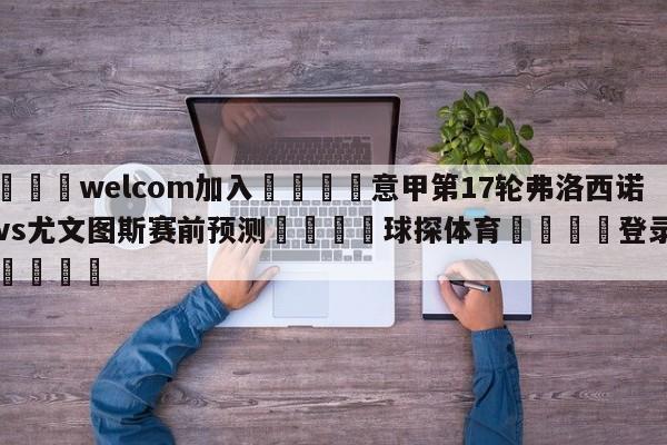 🌾welcom加入🌾意甲第17轮弗洛西诺尼vs尤文图斯赛前预测🐳球探体育🐳登录入口🐳