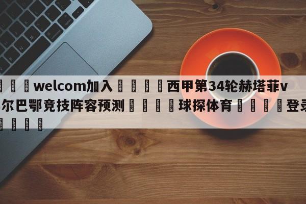 🌾welcom加入🌾西甲第34轮赫塔菲vs毕尔巴鄂竞技阵容预测🐳球探体育🐳登录入口🐳