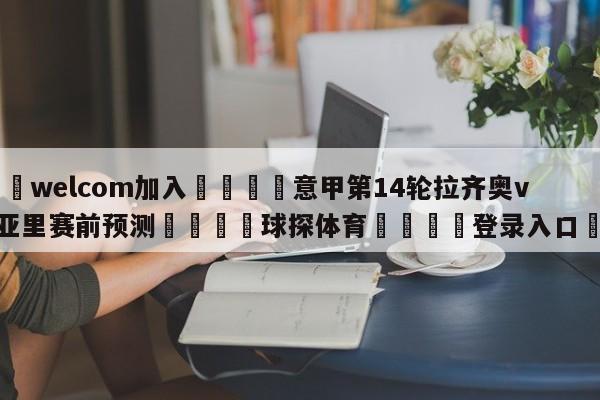🌾welcom加入🌾意甲第14轮拉齐奥vs卡利亚里赛前预测🐳球探体育🐳登录入口🐳