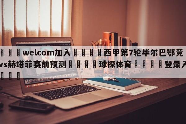 🌾welcom加入🌾西甲第7轮毕尔巴鄂竞技vs赫塔菲赛前预测🐳球探体育🐳登录入口🐳