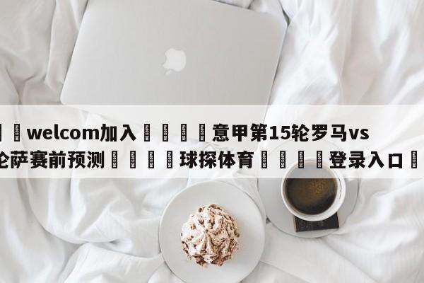 🌾welcom加入🌾意甲第15轮罗马vs佛罗伦萨赛前预测🐳球探体育🐳登录入口🐳