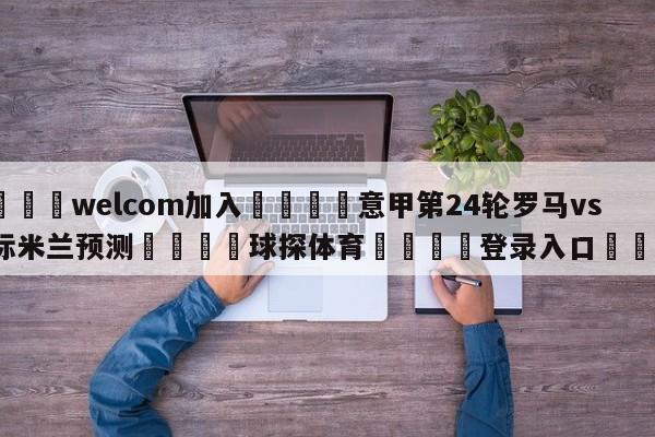 🌾welcom加入🌾意甲第24轮罗马vs国际米兰预测🐳球探体育🐳登录入口🐳