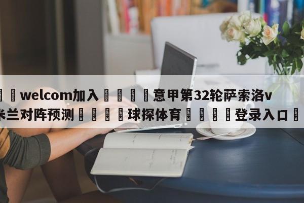 🌾welcom加入🌾意甲第32轮萨索洛vsAC米兰对阵预测🐳球探体育🐳登录入口🐳