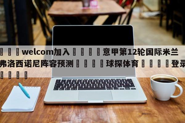 🌾welcom加入🌾意甲第12轮国际米兰vs弗洛西诺尼阵容预测🐳球探体育🐳登录入口🐳