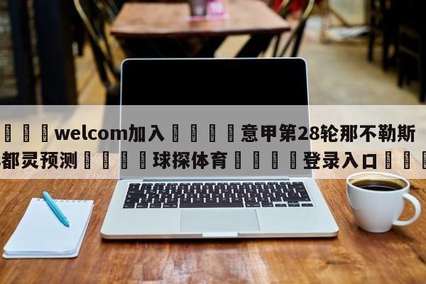 🌾welcom加入🌾意甲第28轮那不勒斯vs都灵预测🐳球探体育🐳登录入口🐳