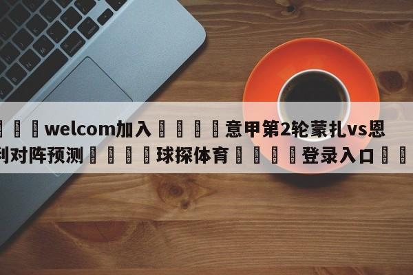 🌾welcom加入🌾意甲第2轮蒙扎vs恩波利对阵预测🐳球探体育🐳登录入口🐳
