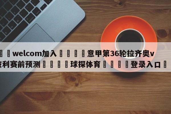 🌾welcom加入🌾意甲第36轮拉齐奥vs恩波利赛前预测🐳球探体育🐳登录入口🐳