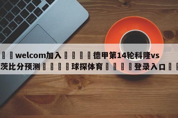 🌾welcom加入🌾德甲第14轮科隆vs美因茨比分预测🐳球探体育🐳登录入口🐳