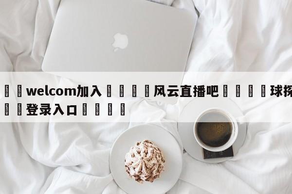 🌾welcom加入🌾风云直播吧🐳球探体育🐳登录入口🐳