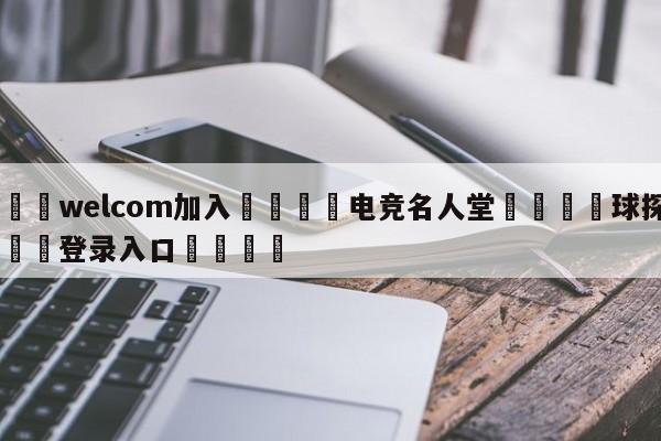 🌾welcom加入🌾电竞名人堂🐳球探体育🐳登录入口🐳