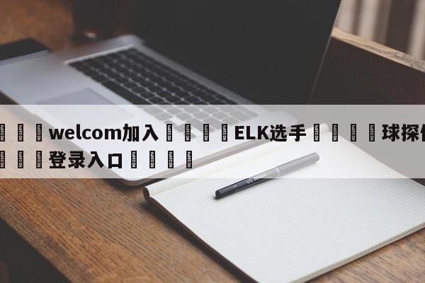 🌾welcom加入🌾ELK选手🐳球探体育🐳登录入口🐳