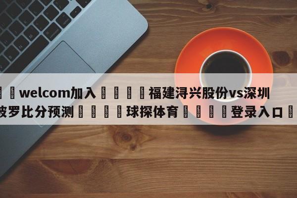 🌾welcom加入🌾福建浔兴股份vs深圳马可波罗比分预测🐳球探体育🐳登录入口🐳
