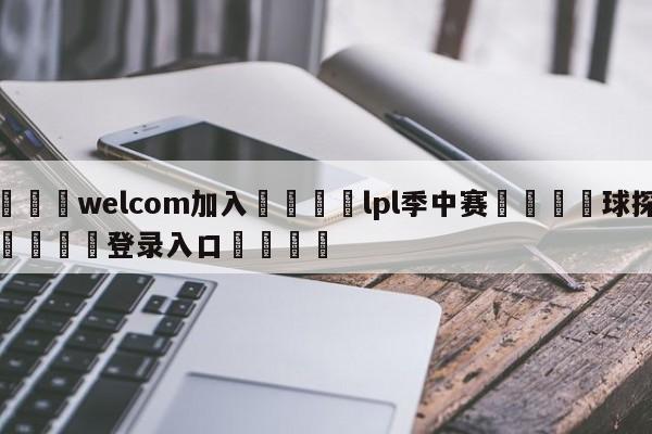 🌾welcom加入🌾lpl季中赛🐳球探体育🐳登录入口🐳