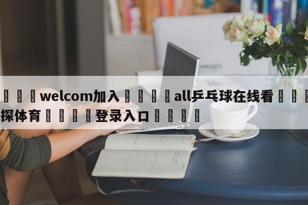 🌾welcom加入🌾all乒乓球在线看🐳球探体育🐳登录入口🐳