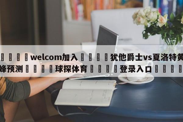 🌾welcom加入🌾犹他爵士vs夏洛特黄蜂预测🐳球探体育🐳登录入口🐳