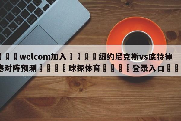 🌾welcom加入🌾纽约尼克斯vs底特律活塞对阵预测🐳球探体育🐳登录入口🐳