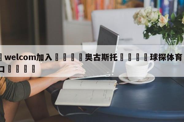 🌾welcom加入🌾奥古斯托🐳球探体育🐳登录入口🐳