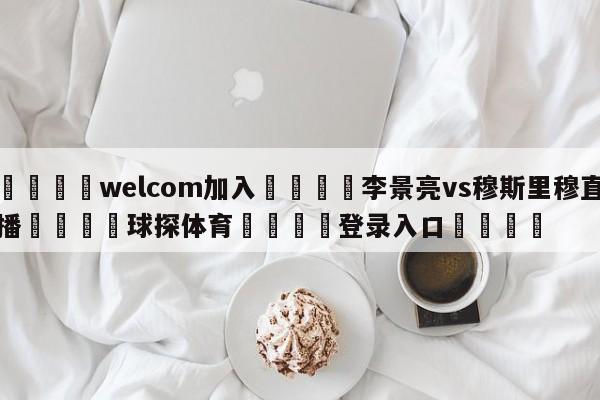 🌾welcom加入🌾李景亮vs穆斯里穆直播🐳球探体育🐳登录入口🐳