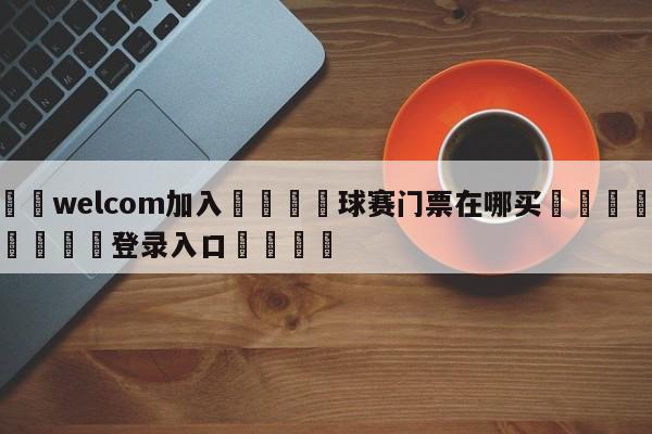 🌾welcom加入🌾球赛门票在哪买🐳球探体育🐳登录入口🐳