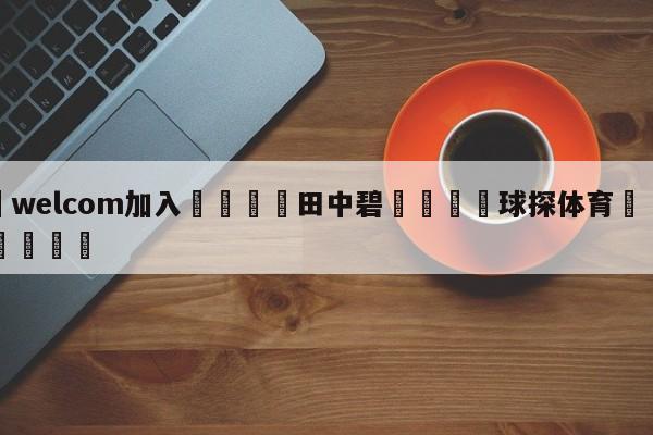 🌾welcom加入🌾田中碧🐳球探体育🐳登录入口🐳