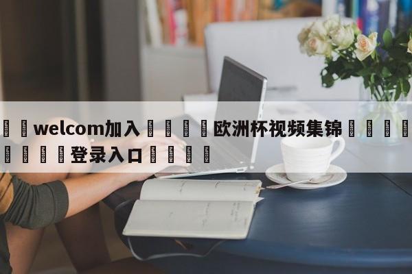 🌾welcom加入🌾欧洲杯视频集锦🐳球探体育🐳登录入口🐳