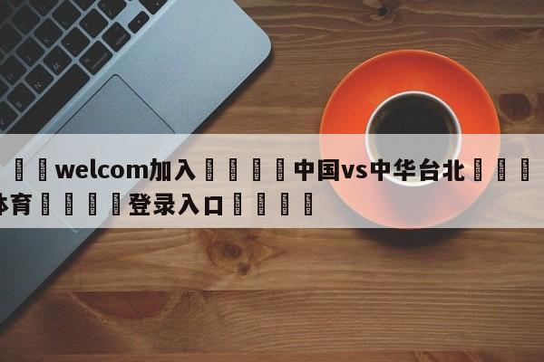 🌾welcom加入🌾中国vs中华台北🐳球探体育🐳登录入口🐳