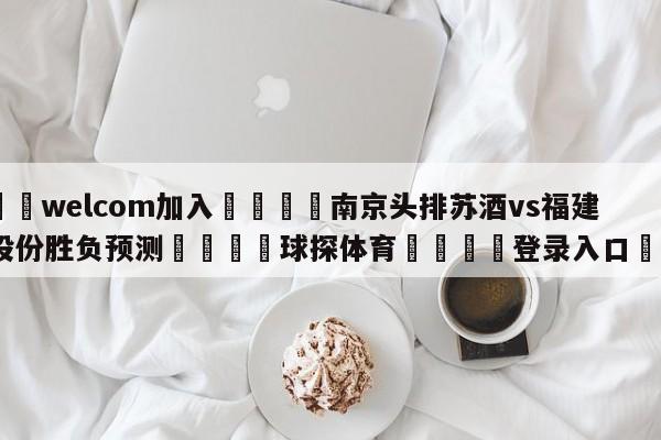 🌾welcom加入🌾南京头排苏酒vs福建浔兴股份胜负预测🐳球探体育🐳登录入口🐳