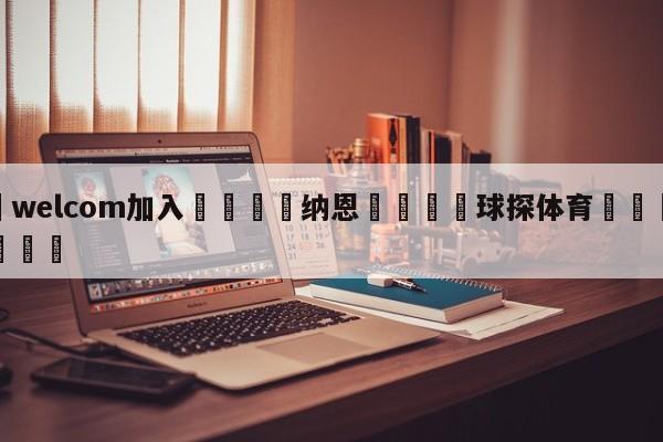 🌾welcom加入🌾纳恩🐳球探体育🐳登录入口🐳