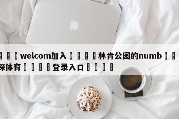 🌾welcom加入🌾林肯公园的numb🐳球探体育🐳登录入口🐳