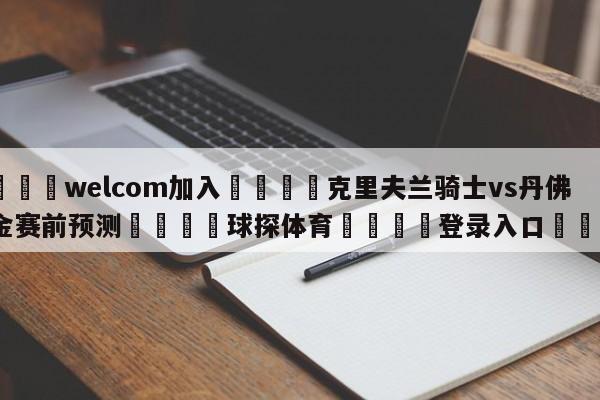 🌾welcom加入🌾克里夫兰骑士vs丹佛掘金赛前预测🐳球探体育🐳登录入口🐳