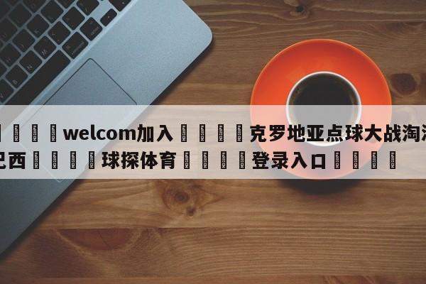 🌾welcom加入🌾克罗地亚点球大战淘汰巴西🐳球探体育🐳登录入口🐳