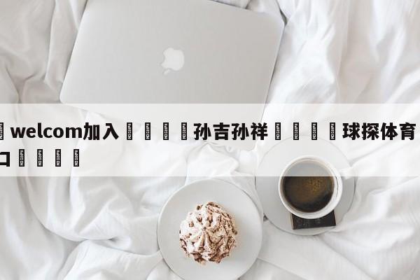 🌾welcom加入🌾孙吉孙祥🐳球探体育🐳登录入口🐳