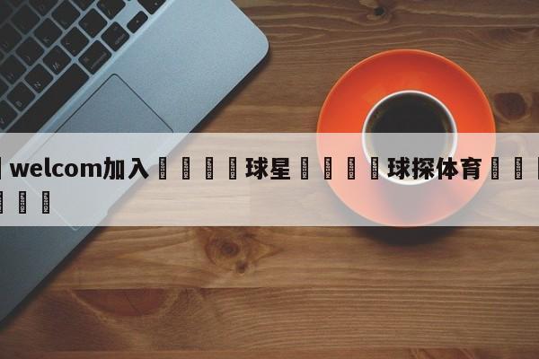 🌾welcom加入🌾球星🐳球探体育🐳登录入口🐳
