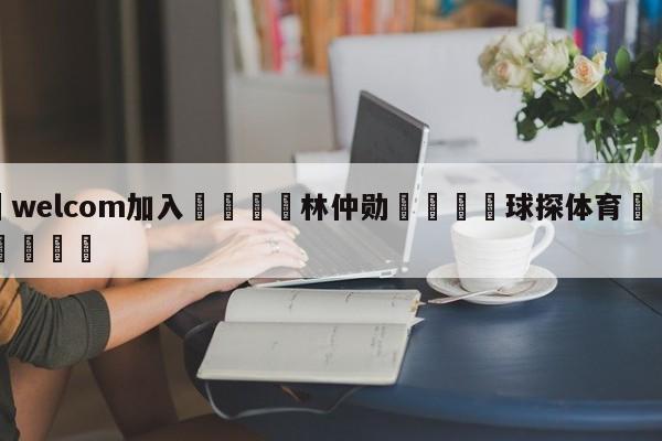 🌾welcom加入🌾林仲勋🐳球探体育🐳登录入口🐳