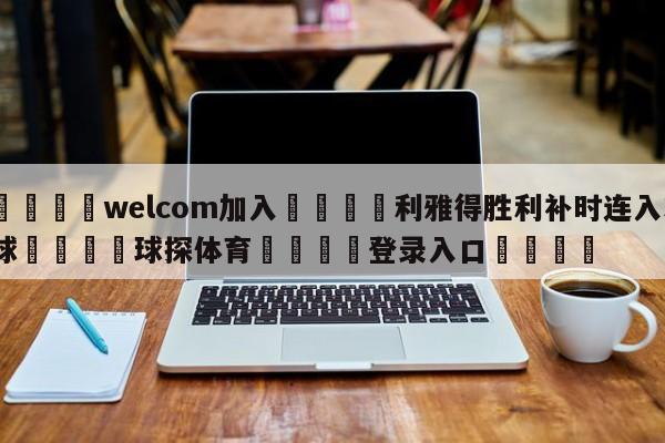 🌾welcom加入🌾利雅得胜利补时连入3球🐳球探体育🐳登录入口🐳