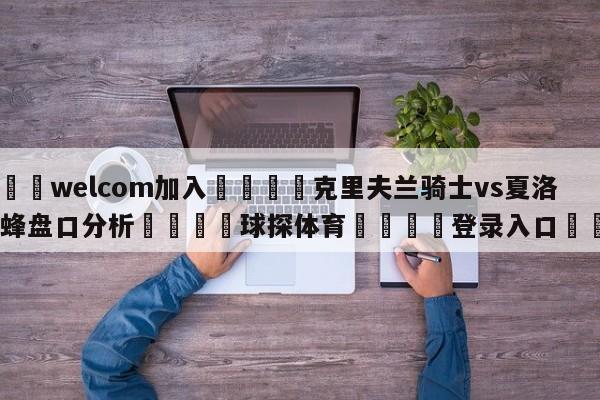 🌾welcom加入🌾克里夫兰骑士vs夏洛特黄蜂盘口分析🐳球探体育🐳登录入口🐳