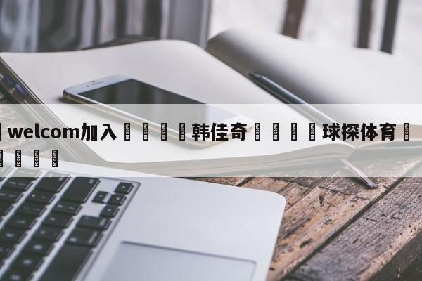 🌾welcom加入🌾韩佳奇🐳球探体育🐳登录入口🐳