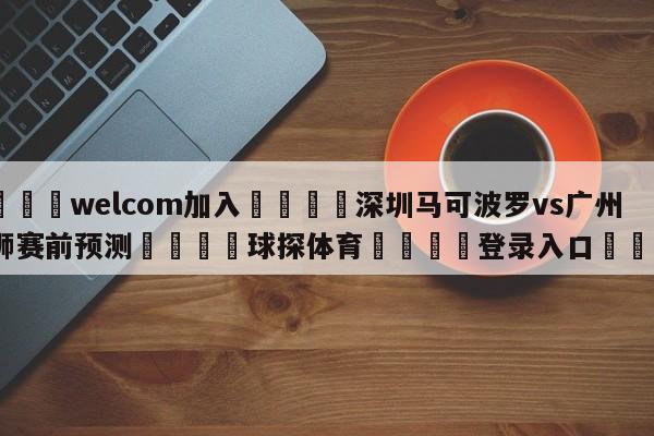 🌾welcom加入🌾深圳马可波罗vs广州龙狮赛前预测🐳球探体育🐳登录入口🐳