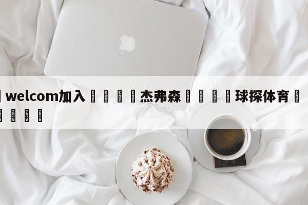 🌾welcom加入🌾杰弗森🐳球探体育🐳登录入口🐳
