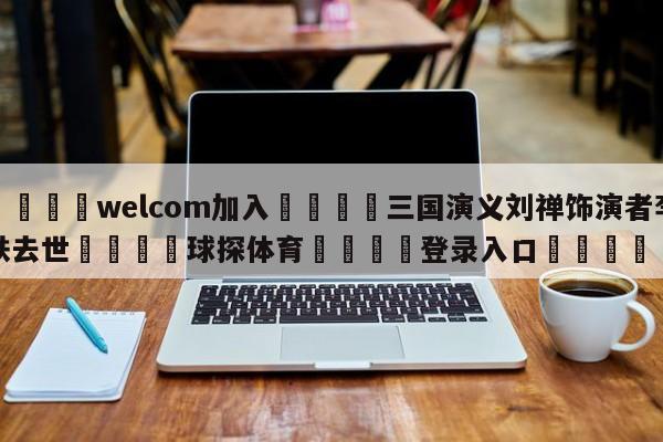 🌾welcom加入🌾三国演义刘禅饰演者李铁去世🐳球探体育🐳登录入口🐳