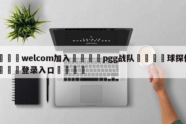 🌾welcom加入🌾pgg战队🐳球探体育🐳登录入口🐳