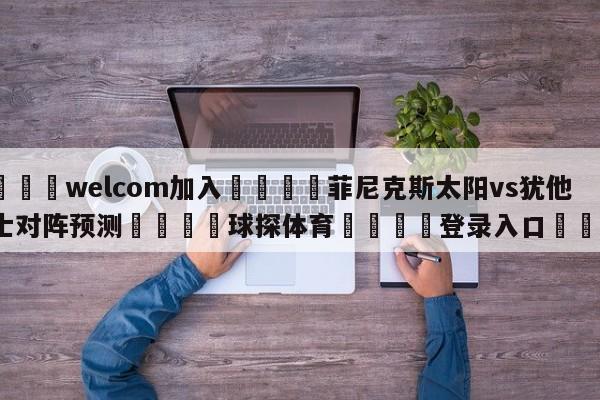 🌾welcom加入🌾菲尼克斯太阳vs犹他爵士对阵预测🐳球探体育🐳登录入口🐳