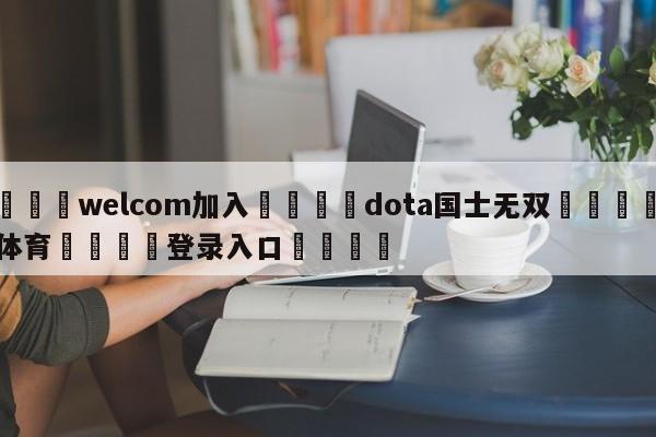 🌾welcom加入🌾dota国士无双🐳球探体育🐳登录入口🐳