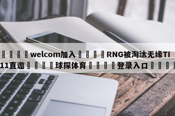 🌾welcom加入🌾RNG被淘汰无缘TI11直邀🐳球探体育🐳登录入口🐳